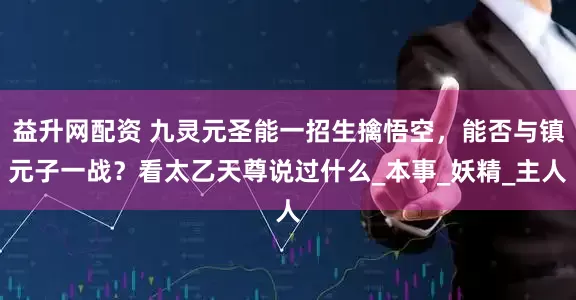 益升网配资 九灵元圣能一招生擒悟空，能否与镇元子一战？看太乙天尊说过什么_本事_妖精_主人