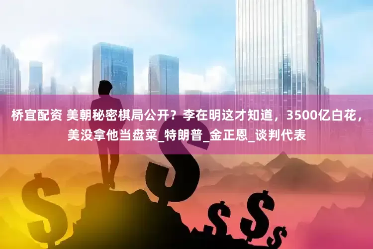 桥宜配资 美朝秘密棋局公开？李在明这才知道，3500亿白花，美没拿他当盘菜_特朗普_金正恩_谈判代表