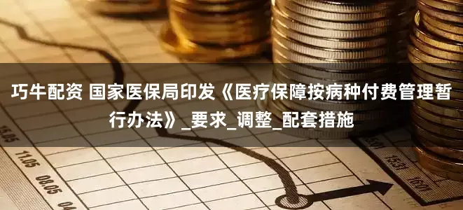 巧牛配资 国家医保局印发《医疗保障按病种付费管理暂行办法》_要求_调整_配套措施