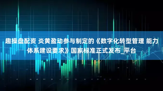 趣操盘配资 炎黄盈动参与制定的《数字化转型管理 能力体系建设要求》国家标准正式发布_平台