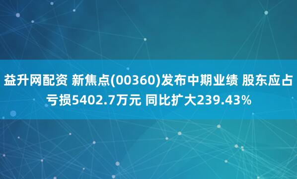 益升网配资 新焦点(00360)发布中期业绩 股东应占亏损5402.7万元 同比扩大239.43%