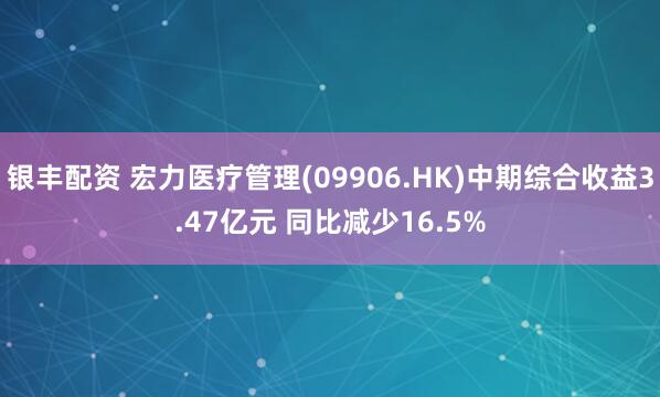 银丰配资 宏力医疗管理(09906.HK)中期综合收益3.47亿元 同比减少16.5%