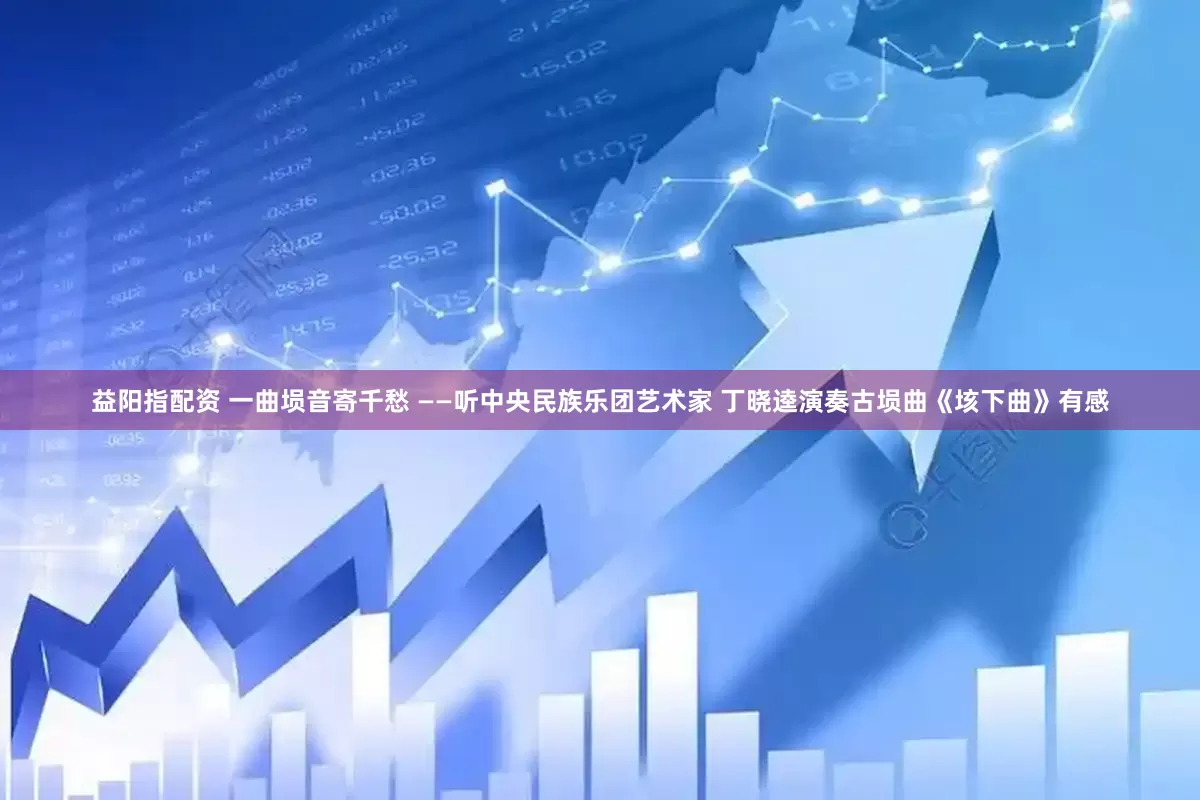 益阳指配资 一曲埙音寄千愁 ——听中央民族乐团艺术家 丁晓逵演奏古埙曲《垓下曲》有感