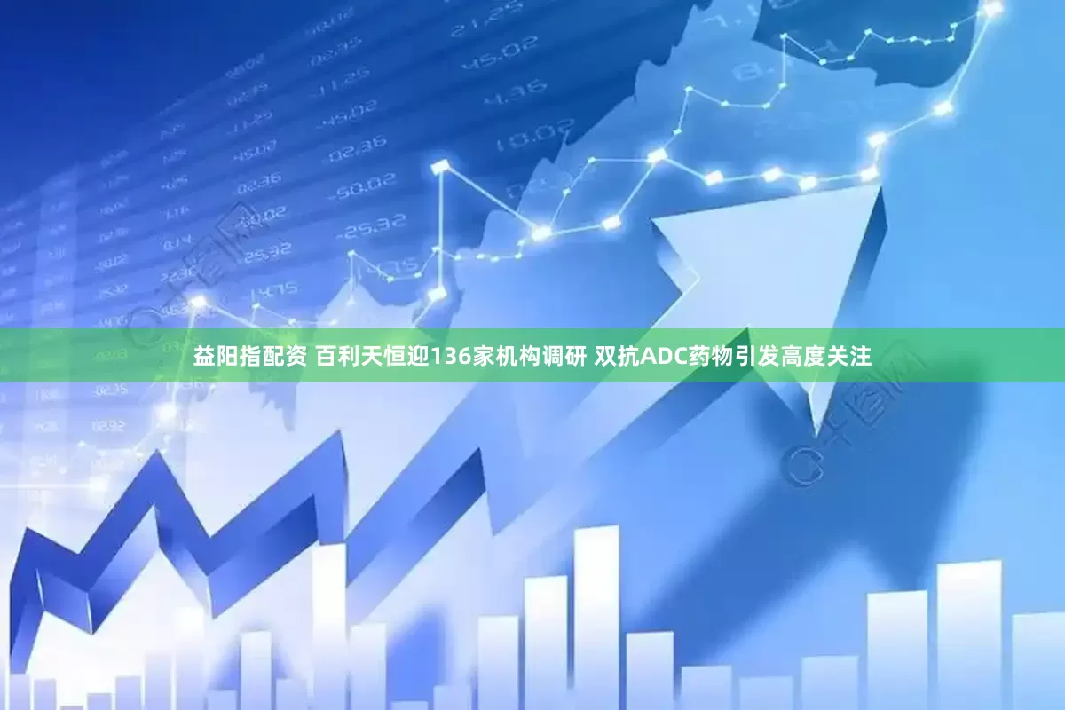 益阳指配资 百利天恒迎136家机构调研 双抗ADC药物引发高度关注