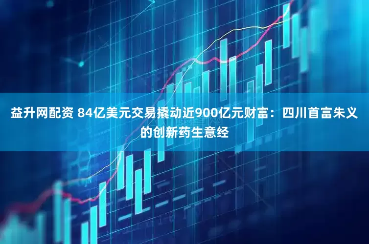 益升网配资 84亿美元交易撬动近900亿元财富：四川首富朱义的创新药生意经