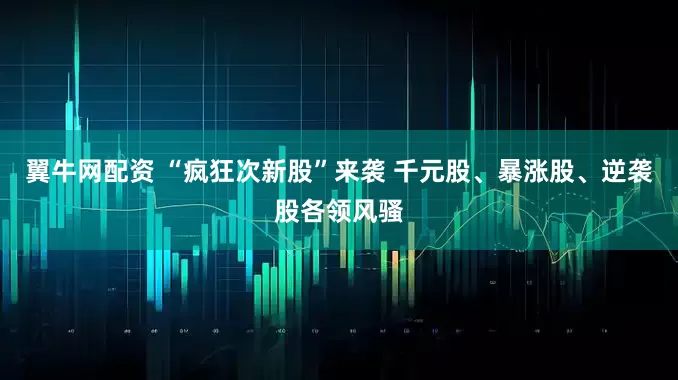 翼牛网配资 “疯狂次新股”来袭 千元股、暴涨股、逆袭股各领风骚