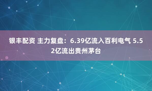 银丰配资 主力复盘：6.39亿流入百利电气 5.52亿流出贵州茅台