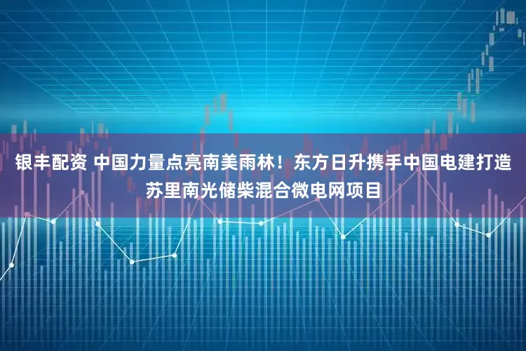 银丰配资 中国力量点亮南美雨林！东方日升携手中国电建打造苏里南光储柴混合微电网项目