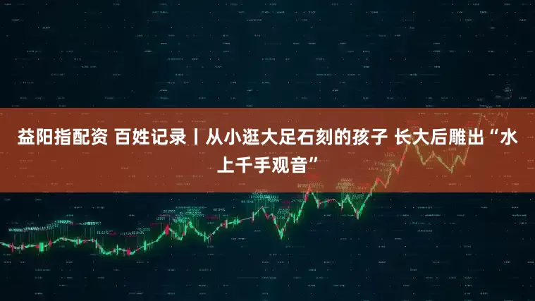 益阳指配资 百姓记录丨从小逛大足石刻的孩子 长大后雕出“水上千手观音”