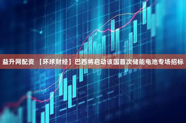 益升网配资 【环球财经】巴西将启动该国首次储能电池专场招标
